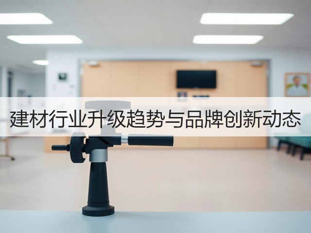 建材行业升级趋势与品牌创新动态(图1) 建材行业升级趋势与品牌创新动态(图1)