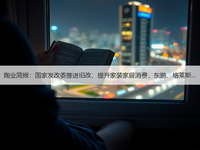 陶业简报:国家发改委推进旧改、提升家装家居消费,东鹏、格莱斯...(图1) 陶业简报:国家发改委推进旧改、提升家装家居消费,东鹏、格莱斯...(图1)