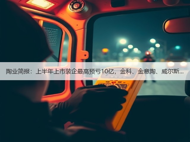 陶业简报：上半年上市装企最高预亏10亿，金科、金意陶、威尔斯...(图1)
